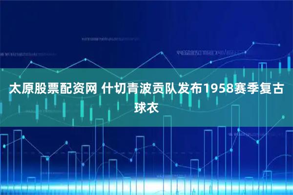 太原股票配资网 什切青波贡队发布1958赛季复古球衣
