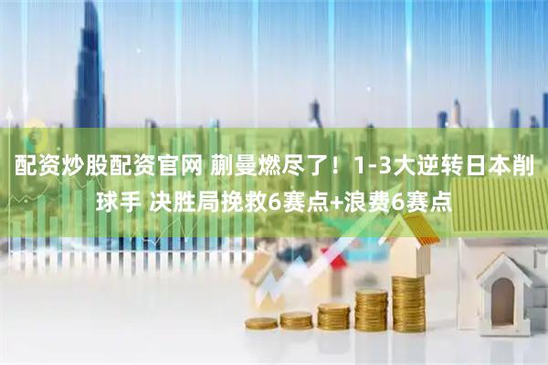 配资炒股配资官网 蒯曼燃尽了！1-3大逆转日本削球手 决胜局挽救6赛点+浪费6赛点