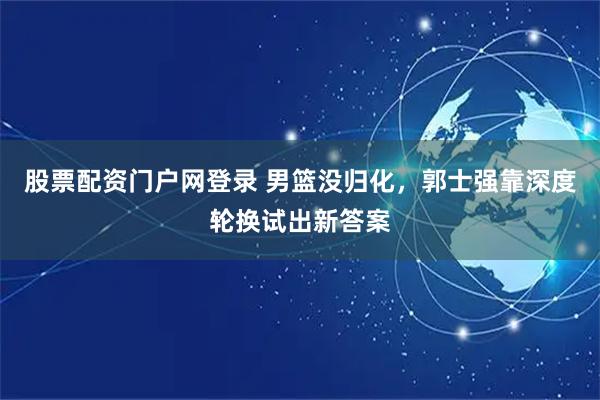 股票配资门户网登录 男篮没归化，郭士强靠深度轮换试出新答案