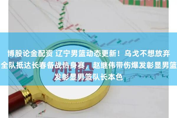 博股论金配资 辽宁男篮动态更新！乌戈不想放弃王岚钦，全队抵达长春备战热身赛，赵继伟带伤爆发彰显男篮队长本色