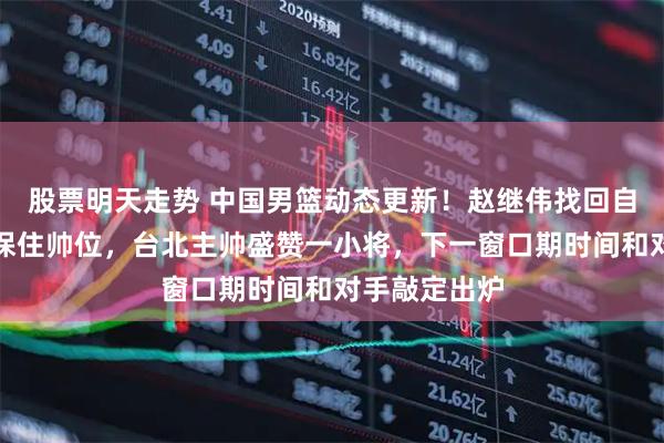 股票明天走势 中国男篮动态更新！赵继伟找回自信，郭士强保住帅位，台北主帅盛赞一小将，下一窗口期时间和对手敲定出炉