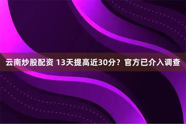 云南炒股配资 13天提高近30分？官方已介入调查