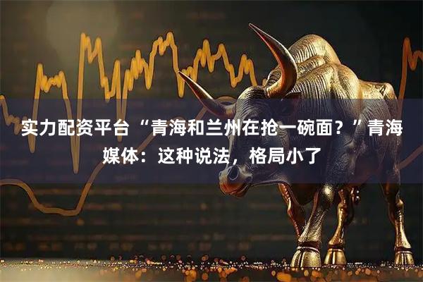 实力配资平台 “青海和兰州在抢一碗面？”青海媒体：这种说法，格局小了