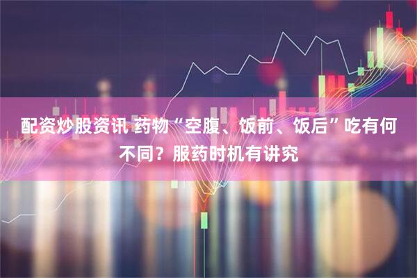 配资炒股资讯 药物“空腹、饭前、饭后”吃有何不同？服药时机有讲究